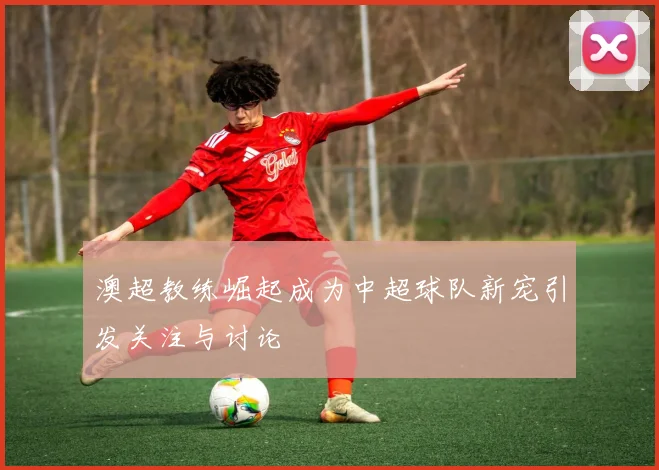 澳超教练崛起成为中超球队新宠引发关注与讨论
