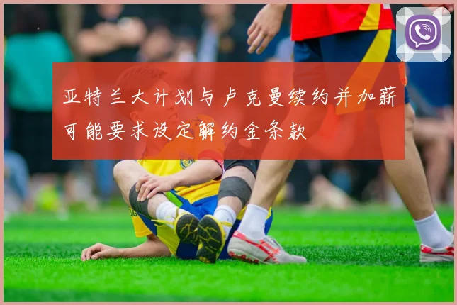 亚特兰大计划与卢克曼续约并加薪可能要求设定解约金条款
