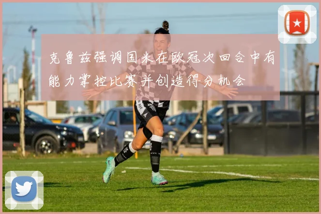 克鲁兹强调国米在欧冠次回合中有能力掌控比赛并创造得分机会