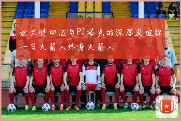 杜兰特回忆与PJ塔克的深厚友谊称一日火箭人终身火箭人