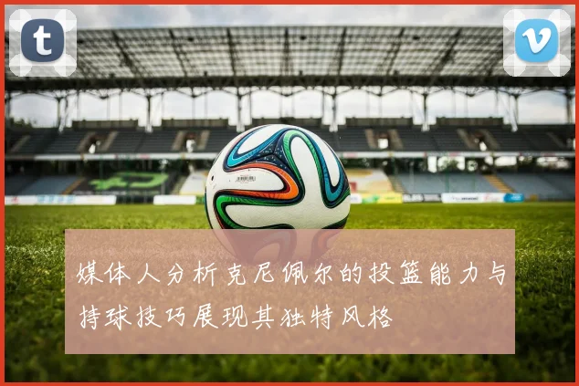 媒体人分析克尼佩尔的投篮能力与持球技巧展现其独特风格